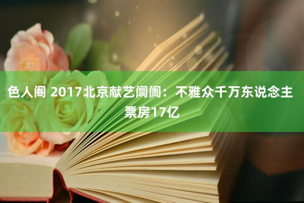 色人阁 2017北京献艺阛阓：不雅众千万东说念主 票房17亿