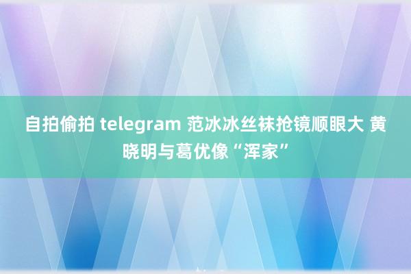 自拍偷拍 telegram 范冰冰丝袜抢镜顺眼大 黄晓明与葛优像“浑家”