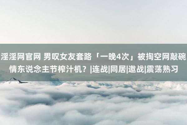 淫淫网官网 男叹女友套路「一晚4次」被掏空网敲碗情东说念主节榨汁机？|连战|同居|邀战|震荡熟习