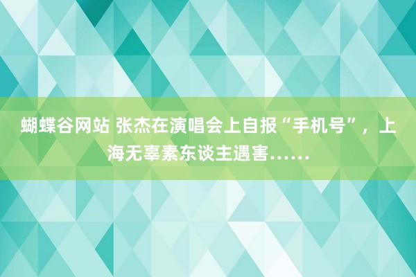 蝴蝶谷网站 张杰在演唱会上自报“手机号”，上海无辜素东谈主遇害……