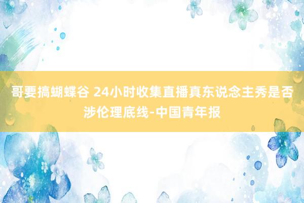 哥要搞蝴蝶谷 24小时收集直播真东说念主秀是否涉伦理底线-中国青年报