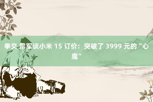 拳交 雷军谈小米 15 订价：突破了 3999 元的“心魔”